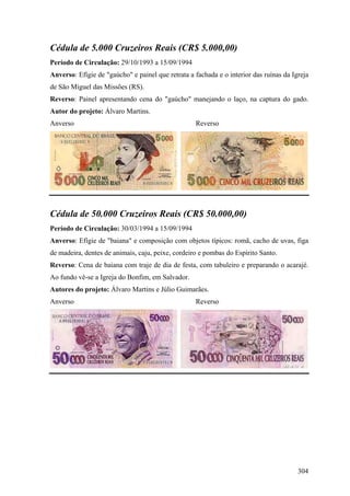 Cédula de 5.000 Cruzeiros Reais (CR$ 5.000,00)
Período de Circulação: 29/10/1993 a 15/09/1994
Anverso: Efígie de "gaúcho" e painel que retrata a fachada e o interior das ruínas da Igreja
de São Miguel das Missões (RS).
Reverso: Painel apresentando cena do "gaúcho" manejando o laço, na captura do gado.
Autor do projeto: Álvaro Martins.
Anverso                                            Reverso




Cédula de 50.000 Cruzeiros Reais (CR$ 50.000,00)
Período de Circulação: 30/03/1994 a 15/09/1994
Anverso: Efígie de "baiana" e composição com objetos típicos: romã, cacho de uvas, figa
de madeira, dentes de animais, caju, peixe, cordeiro e pombas do Espírito Santo.
Reverso: Cena de baiana com traje de dia de festa, com tabuleiro e preparando o acarajé.
Ao fundo vê-se a Igreja do Bonfim, em Salvador.
Autores do projeto: Álvaro Martins e Júlio Guimarães.
Anverso                                            Reverso




                                                                                        304
 
