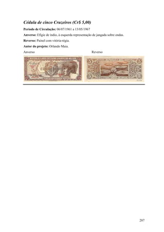 Cédula de cinco Cruzeiros (Cr$ 5,00)
Período de Circulação: 06/07/1961 a 13/05/1967
Anverso: Efígie de índio, à esquerda representação de jangada sobre ondas.
Reverso: Painel com vitória-régia.
Autor do projeto: Orlando Maia.
Anverso                                           Reverso




                                                                             287
 