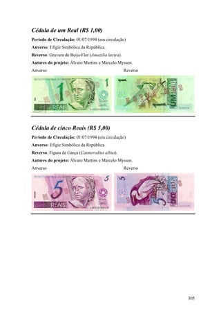 Cédula de um Real (R$ 1,00)
Período de Circulação: 01/07/1994 (em circulação)
Anverso: Efígie Simbólica da República.
Reverso: Gravura de Beija-Flor (Amazilia lactea).
Autores do projeto: Álvaro Martins e Marcelo Myssen.
Anverso                                             Reverso




Cédula de cinco Reais (R$ 5,00)
Período de Circulação: 01/07/1994 (em circulação)
Anverso: Efígie Simbólica da República.
Reverso: Figura de Garça (Casmerodius albus).
Autores do projeto: Álvaro Martins e Marcelo Myssen.
Anverso                                             Reverso




                                                              305
 