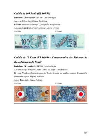 Cédula de 100 Reais (R$ 100,00)
Período de Circulação: 01/07/1994 (em circulação)
Anverso: Efígie Simbólica da República.
Reverso: Gravura de Garoupa (Epinephelus marginatus).
Autores do projeto: Álvaro Martins e Marcelo Myssen.
Anverso                                           Reverso




Cédula de 10 Reais (R$ 10,00) – Comemorativa dos 500 anos do
Descobrimento do Brasil
Período de Circulação: 24/04/2000 (em circulação)
Anverso: Efígie de Pedro Álvares Cabral e o mapa "Terra Brasilis".
Reverso: Versão estilizada do mapa do Brasil, formada por quadros. Alguns deles contêm
fisionomias típicas do povo brasileiro.
Autor do projeto: Regina Fidalgo.
Anverso                                           Reverso




                                                                                  307
 