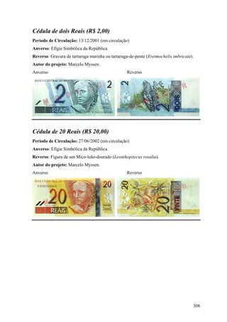 Cédula de dois Reais (R$ 2,00)
Período de Circulação: 13/12/2001 (em circulação)
Anverso: Efígie Simbólica da República.
Reverso: Gravura de tartaruga marinha ou tartaruga-de-pente (Eretmochelis imbricata).
Autor do projeto: Marcelo Myssen.
Anverso                                          Reverso




Cédula de 20 Reais (R$ 20,00)
Período de Circulação: 27/06/2002 (em circulação)
Anverso: Efígie Simbólica da República.
Reverso: Figura de um Mico-leão-dourado (Leonthopitecus rosalia).
Autor do projeto: Marcelo Myssen.
Anverso                                          Reverso




                                                                                    308
 