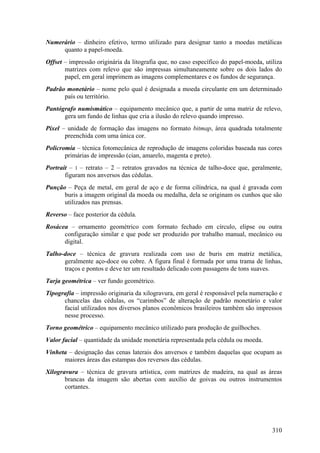 Numerário – dinheiro efetivo, termo utilizado para designar tanto a moedas metálicas
     quanto a papel-moeda.
Offset – impressão originária da litografia que, no caso específico do papel-moeda, utiliza
       matrizes com relevo que são impressas simultaneamente sobre os dois lados do
       papel, em geral imprimem as imagens complementares e os fundos de segurança.
Padrão monetário – nome pelo qual é designada a moeda circulante em um determinado
      país ou território.
Pantógrafo numismático – equipamento mecânico que, a partir de uma matriz de relevo,
      gera um fundo de linhas que cria a ilusão do relevo quando impresso.
Píxel – unidade de formação das imagens no formato bitmap, área quadrada totalmente
       preenchida com uma única cor.
Policromia – técnica fotomecânica de reprodução de imagens coloridas baseada nas cores
       primárias de impressão (cian, amarelo, magenta e preto).
Portrait – 1 – retrato – 2 – retratos gravados na técnica de talho-doce que, geralmente,
       figuram nos anversos das cédulas.
Punção – Peça de metal, em geral de aço e de forma cilíndrica, na qual é gravada com
      buris a imagem original da moeda ou medalha, dela se originam os cunhos que são
      utilizados nas prensas.
Reverso – face posterior da cédula.
Rosácea – ornamento geométrico com formato fechado em círculo, elipse ou outra
      configuração similar e que pode ser produzido por trabalho manual, mecânico ou
      digital.
Talho-doce – técnica de gravura realizada com uso de buris em matriz metálica,
      geralmente aço-doce ou cobre. A figura final é formada por uma trama de linhas,
      traços e pontos e deve ter um resultado delicado com passagens de tons suaves.
Tarja geométrica – ver fundo geométrico.
Tipografia – impressão originaria da xilogravura, em geral é responsável pela numeração e
      chancelas das cédulas, os “carimbos” de alteração de padrão monetário e valor
      facial utilizados nos diversos planos econômicos brasileiros também são impressos
      nesse processo.
Torno geométrico – equipamento mecânico utilizado para produção de guilhoches.
Valor facial – quantidade da unidade monetária representada pela cédula ou moeda.
Vinheta – designação das cenas laterais dos anversos e também daquelas que ocupam as
      maiores áreas das estampas dos reversos das cédulas.
Xilogravura – técnica de gravura artística, com matrizes de madeira, na qual as áreas
       brancas da imagem são abertas com auxílio de goivas ou outros instrumentos
       cortantes.




                                                                                       310
 