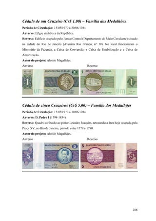 Cédula de um Cruzeiro (Cr$ 1,00) – Família dos Medalhões
Período de Circulação: 15/05/1970 a 30/06/1984
Anverso: Efígie simbólica da República.
Reverso: Edifício ocupado pelo Banco Central (Departamento do Meio Circulante) situado
na cidade do Rio de Janeiro (Avenida Rio Branco, n° 30). No local funcionaram o
Ministério da Fazenda, a Caixa de Conversão, a Caixa de Estabilização e a Caixa de
Amortização.
Autor do projeto: Aloisio Magalhães.
Anverso                                           Reverso




Cédula de cinco Cruzeiros (Cr$ 5,00) – Família dos Medalhões
Período de Circulação: 15/05/1970 a 30/06/1984
Anverso: D. Pedro I (1798-1834).
Reverso: Quadro atribuído ao pintor Leandro Joaquim, retratando a área hoje ocupada pela
Praça XV, no Rio de Janeiro, pintado entre 1779 e 1790.
Autor do projeto: Aloisio Magalhães.
Anverso                                           Reverso




                                                                                    288
 