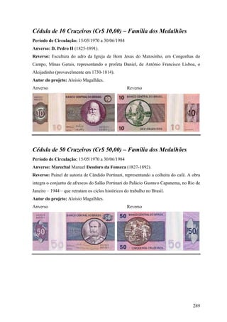Cédula de 10 Cruzeiros (Cr$ 10,00) – Família dos Medalhões
Período de Circulação: 15/05/1970 a 30/06/1984
Anverso: D. Pedro II (1825-1891).
Reverso: Escultura do adro da Igreja de Bom Jesus do Matosinho, em Congonhas do
Campo, Minas Gerais, representando o profeta Daniel, de Antônio Francisco Lisboa, o
Aleijadinho (provavelmente em 1730-1814).
Autor do projeto: Aloisio Magalhães.
Anverso                                             Reverso




Cédula de 50 Cruzeiros (Cr$ 50,00) – Família dos Medalhões
Período de Circulação: 15/05/1970 a 30/06/1984
Anverso: Marechal Manuel Deodoro da Fonseca (1827-1892).
Reverso: Painel de autoria de Cândido Portinari, representando a colheita do café. A obra
integra o conjunto de afrescos do Salão Portinari do Palácio Gustavo Capanema, no Rio de
Janeiro – 1944 – que retratam os ciclos históricos do trabalho no Brasil.
Autor do projeto: Aloisio Magalhães.
Anverso                                             Reverso




                                                                                     289
 
