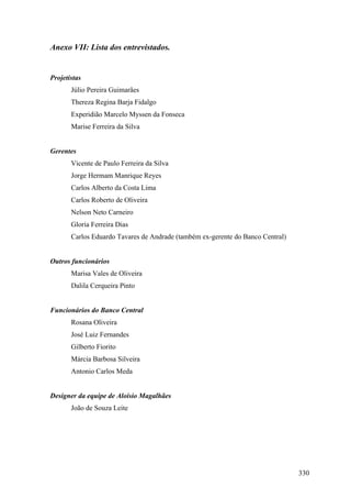 Anexo VII: Lista dos entrevistados.


Projetistas
       Júlio Pereira Guimarães
       Thereza Regina Barja Fidalgo
       Experidião Marcelo Myssen da Fonseca
       Marise Ferreira da Silva


Gerentes
       Vicente de Paulo Ferreira da Silva
       Jorge Hermam Manrique Reyes
       Carlos Alberto da Costa Lima
       Carlos Roberto de Oliveira
       Nelson Neto Carneiro
       Gloria Ferreira Dias
       Carlos Eduardo Tavares de Andrade (também ex-gerente do Banco Central)


Outros funcionários
       Marisa Vales de Oliveira
       Dalila Cerqueira Pinto


Funcionários do Banco Central
       Rosana Oliveira
       José Luiz Fernandes
       Gilberto Fiorito
       Márcia Barbosa Silveira
       Antonio Carlos Meda


Designer da equipe de Aloisio Magalhães
       João de Souza Leite




                                                                                330
 