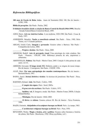 Referencias Bibliográficas


180 anos de Escola de Belas Artes. Anais do Seminário EBA 180. Rio de Janeiro :
      UFRJ, 1998.
Bíblia do peregrino. São Paulo : Paulus, 2002.
O dinheiro brasileiro desde a criação do Banco Central do Brasil (1964-1999). Brasília
      : Senado Federal/Banco Central do Brasil, 1999.
ADES, Dawn. Arte na América Latina: A era moderna, 1820-1980. São Paulo : Cosac &
     Naify, 1997.
ANDERSON, Benedict. Nação a consciência acional. São Paulo : Ática, 1989. Série
    Temas, vol. 9. Estudos políticos.
ARGAN, Giulio Carlo. Imagem e persuasão: Ensaios sobre o Barroco. São Paulo :
    Companhia das Letras, 2004.
_________. Projeto e destino. São Paulo : Ática, 2000.
ARNHEIM, Rudolf. Arte & percepção visual: Uma psicologia da visão criadora. São
    Paulo : Pioneira / EDUSP, 1980. Biblioteca pioneira de arte, arquitetura e
    urbanismo.
ARISTÓTELES. Política. São Paulo : Martin Claret, 2005. Coleção A obra-prima de cada
     autor, vol. 61.
ARRIGHI, Giovanni. O longo século XX: Dinheiro, poder e as origens do nosso tempo.
     Rio de Janeiro : Contraponto; São Paulo : UNESP, 1996.
AUGÉ, Marc. Por uma antropologia dos mundos comtemporâneos. Rio de Janeiro :
     Bertrand Brasil, 1997.
BAHIA, Juarez. Jornal, história e técnica: As técnicas do jornalismo. São Paulo : Ática,
     1990.
BARTHES, Roland. Aula. São Paulo : Cultrix, 1980.
_________. L’empire des signes. Paris : Seuil, 2005a.
_________. O grau zero da escritura. São Paulo : Cultrix, 1971.
_________. Inéditos, vol. 3: Imagem e moda. São Paulo : Martins Fontes 2005b, Coleção
      Roland Barthes.
_________. Mitologias. Rio de Janeiro : Difel, 2003.
_________. O óbvio e o obtuso: Ensaios críticos III. Rio de Janeiro : Nova Fronteira,
      1999.
BAZIN, Germain. Aleijadinho et la sculpture baroque au Brésil. Paris : Le temps, 1963.
_________. L'architecture religieuse baroque au Brésil. Paris : Pion, 1956.
BENJAMIN, Walter. Magia e técnica, arte e política: Ensaios sobre literatura e história
     da cultura. São Paulo : Brasiliense, 1994. Obras escolhidas, vol.1.



                                                                                    331
 