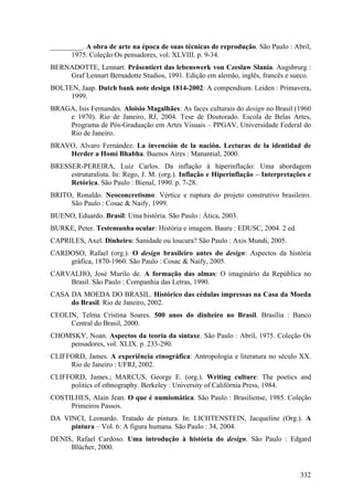 _________. A obra de arte na época de suas técnicas de reprodução. São Paulo : Abril,
      1975. Coleção Os pensadores, vol. XLVIII. p. 9-34.
BERNADOTTE, Lennart. Präsentiert das lebenswerk von Czeslaw Slania. Augsbrurg :
    Graf Lennart Bernadotte Studios, 1991. Edição em alemão, inglês, francês e sueco.
BOLTEN, Jaap. Dutch bank note design 1814-2002: A compendium. Leiden : Primavera,
     1999.
BRAGA, Isis Fernandes. Aloisio Magalhães: As faces culturais do design no Brasil (1960
    e 1970). Rio de Janeiro, RJ, 2004. Tese de Doutorado. Escola de Belas Artes,
    Programa de Pós-Graduação em Artes Visuais – PPGAV, Universidade Federal do
    Rio de Janeiro.
BRAVO, Alvaro Fernández. La invención de la nación. Lecturas de la identidad de
    Herder a Homi Bhabha. Buenos Aires : Manantial, 2000.
BRESSER-PEREIRA, Luiz Carlos. Da inflação à hiperinflação: Uma abordagem
     estruturalista. In: Rego, J. M. (org.). Inflação e Hiperinflação – Interpretações e
     Retórica. São Paulo : Bienal, 1990. p. 7-28.
BRITO, Ronaldo. Neoconcretismo: Vértice e ruptura do projeto construtivo brasileiro.
     São Paulo : Cosac & Naify, 1999.
BUENO, Eduardo. Brasil: Uma história. São Paulo : Ática, 2003.
BURKE, Peter. Testemunha ocular: História e imagem. Bauru : EDUSC, 2004. 2 ed.
CAPRILES, Axel. Dinheiro: Sanidade ou loucura? São Paulo : Axis Mundi, 2005.
CARDOSO, Rafael (org.). O design brasileiro antes do design: Aspectos da história
    gráfica, 1870-1960. São Paulo : Cosac & Naify, 2005.
CARVALHO, José Murilo de. A formação das almas: O imaginário da República no
    Brasil. São Paulo : Companhia das Letras, 1990.
CASA DA MOEDA DO BRASIL. Histórico das cédulas impressas na Casa da Moeda
     do Brasil. Rio de Janeiro, 2002.
CEOLIN, Telma Cristina Soares. 500 anos do dinheiro no Brasil. Brasília : Banco
     Central do Brasil, 2000.
CHOMSKY, Noan. Aspectos da teoria da sintaxe. São Paulo : Abril, 1975. Coleção Os
    pensadores, vol. XLIX. p. 233-290.
CLIFFORD, James. A experiência etnográfica: Antropologia e literatura no século XX.
     Rio de Janeiro : UFRJ, 2002.
CLIFFORD, James.; MARCUS, George E. (org.). Writing culture: The poetics and
     politics of ethnography. Berkeley : University of Califórnia Press, 1984.
COSTILHES, Alain Jean. O que é numismática. São Paulo : Brasiliense, 1985. Coleção
     Primeiros Passos.
DA VINCI, Leonardo. Tratado de pintura. In: LICHTENSTEIN, Jacqueline (Org.). A
     pintura – Vol. 6: A figura humana. São Paulo : 34, 2004.
DENIS, Rafael Cardoso. Uma introdução à história do design. São Paulo : Edgard
     Blücher, 2000.


                                                                                    332
 