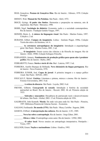 DIAS, Gonçalves. Poemas de Gonçalves Dias. Rio de Janeiro : Ediouro, 1978. Coleção
      Prestígio
DISNEY, Walt. Manual do Tio Patinhas. São Paulo : Abril, 1972.
DOCZI, György. O poder dos limites: Harmonias e proporções na natureza, arte &
     arquitetura. São Paulo : Mercuryo, 1990.
DODD, Nigel. Sociologia do dinheiro: Economia, razão e a sociedade contemporânea.
    Rio de Janeiro : Fundação Getúlio Vargas, 1997.
DONDIS, Donis A.. A sintaxe da linguagem visual. São Paulo : Martins Fontes, 1997.
    Coleção a. 2 ed.
DURAND, Gilbert. Campos do imaginário. Lisboa : Instituto Piaget, 1998a. Coleção
    Teoria das artes e da literatura, vol. 6.
________. As estruturas antropológicas do imaginário: Introdução à arquetipologia
      geral. São Paulo : Martins Fontes, 2001. 2 ed.
________. O imaginário: Ensaio acerca das ciências e da filosofia da imagem. Rio de
      Janeiro : Difel, 1998b. Coleção Enfoques Filosofia.
FERNANDES, Amaury. Fundamentos de produção gráfica para quem não é produtor
     gráfico. Rio de Janeiro : Rubio, 2003.
FERRAROTTI, Franco. Storia e storie di vita. Bari : Laterza, 1997. 3 ed.
FERREIRA, Aurélio Buarque de Hollanda. Novo dicionário da língua portuguesa. Rio
     de Janeiro : Nova Fronteira, 1978.
FERREIRA JUNIOR, José. Capas de jornal: A primeira imagem e o espaço gráfico
     visual. São Paulo : SENAC, 2003.
FOUCAULT, Michel. Estética: Literatura e pintura, música e cinema. Rio de Janeiro :
    Forense Universitária, 2001. 8 ed.
_________. A ordem do discurso. São Paulo : Loyola, 2002. 8 ed.
FREYRE, Gilberto. Casa-grande & senzala: Introdução à história da sociedade
     patriarchal no Brasil. Rio de Janeiro : Record, 2002. 46 ed. Primeira edição de
     1933.
_________. Sobrados e mucambos: Decadência do patriarcado rural e desenvolvimento
      do urbano. São Paulo : Global, 2003. 15 ed. Primeira edição de 1936.
GALBRAITH, John Kenneth. Moeda: De onde veio para onde foi. São Paulo : Pioneira,
    1997. Biblioteca Pioneira de Ciências Sociais – Economia.
GALIANI, Ferdinando. Da moeda (1751). São Paulo : Musa, Curitiba : Segesta, 2000.
GEERTZ, Clifford. A interpretação das culturas. Rio de Janeiro : LTC, 1989.
________. Nova luz sobre a antropologia. Rio de Janeiro : Jorge Zahar, 2001.
________. Obras e vidas: O antropólogo como autor. Rio de Janeiro : UFRJ, 2002.
_________. O saber local: Novos ensaios em antropologia interpretativa. Petrópolis :
      Vozes, 1997.
GELLNER, Ernest. Nações e nacionalismo. Lisboa : Gradiva, 1993.


                                                                                    333
 