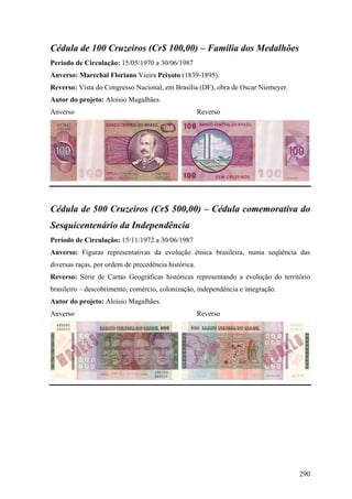 Cédula de 100 Cruzeiros (Cr$ 100,00) – Família dos Medalhões
Período de Circulação: 15/05/1970 a 30/06/1987
Anverso: Marechal Floriano Vieira Peixoto (1839-1895).
Reverso: Vista do Congresso Nacional, em Brasília (DF), obra de Oscar Niemeyer.
Autor do projeto: Aloisio Magalhães.
Anverso                                               Reverso




Cédula de 500 Cruzeiros (Cr$ 500,00) – Cédula comemorativa do
Sesquicentenário da Independência
Período de Circulação: 15/11/1972 a 30/06/1987
Anverso: Figuras representativas da evolução étnica brasileira, numa seqüência das
diversas raças, por ordem de precedência histórica.
Reverso: Série de Cartas Geográficas históricas representando a evolução do território
brasileiro – descobrimento, comércio, colonização, independência e integração.
Autor do projeto: Aloisio Magalhães.
Anverso                                               Reverso




                                                                                  290
 