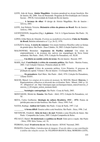 LEITE, João de Souza. Aloisio Magalhães: Aventura paradoxal no design brasileiro. Rio
      de Janeiro, RJ, 2006. Tese de Doutorado. Programa de Pós-Graduação em Ciencias
      Sociais – PPCIS, Universidade do Estado do Rio de Janeiro.
_________. A herança do olhar: O design de Aloísio Magalhães. Rio de Janeiro :
      Artviva, 2003.
LEITE, José Roberto Teixeira. Dicionário crítico da pintura no Brasil. Rio de Janeiro :
      Artlivre, 1988.
LICHTENSTEIN, Jacqueline (Org.). A pintura – Vol. 6: A figura humana. São Paulo : 34,
     2004.
LOPES, Gilda Maria de Almeida. O artista na medalhística brasileira. Clube da Medalha
     do Brasil, Boletim informativo n° 2, p. 26-32, 1978.
LUCKÁCS, Georg. A teoria do romance: Um ensaio histórico-filosófico sobre as formas
    da grande épica. São Paulo : Duas Cidades; 34, 2003. Coleção Espírito Crítico.
MALINOWSKI, Bronislaw. Argonautas do Pacífico ocidental: Um relato do
     empreendimento e da aventura dos nativos nos arquipélagos da Nova Guiné
     melanésia. São Paulo : Abril, 1976. Coleção Os Pensadores, vol. XLIII.
_________. Um diário no sentido estrito do termo. Rio de Janeiro : Record, 1997.
MARX, Karl. Contribuição à crítica da economia política. São Paulo : Martins Fontes,
    2003. 3 ed. Coleção Clássicos. Primeira edição de 1859.
_________. O capital: Crítica da economia política. Livro Primeiro: O processo de
      produção do capital. Volume I. Rio de Janeiro : Civilização Brasileira, 2002.
_________. Os pensadores: Karl Marx. São Paulo : Abril, 1974. Coleção Os Pensadores,
      volume XXXV.
MAUSS, Marcel. Les origines de la notion de monnaie. In: MAUSS, Marcel. Oeuvres. 2.
    Représentations collectives et diversité des civilization. Paris : Minuit, 1969. p. 14-
    19. (Disponível em http://classiques.uqac.ca/classiques/mauss_marcel/oeuvres_2/
    oeuvres_2_02/origine_notion_monnaie.html)
_________. Sociologia e antropologia. São Paulo : Cosac & Naify, 2003.
MONTAIGNE, Michel de. Ensaios. São Paulo : Abril, 1972. Coleção Os Pensadores, vol.
    XI.
MOTA, Carlos Guilherme. Ideología da cultura Brasileira, 1933 – 1974: Pontos de
    partida para uma revisão histórica. São Paulo : Ática, 1994. 9 ed.
NAVES, Rodrigo. Amilcar de Castro. São Paulo : Cosac & Naify, 1997. 2 ed.
_________. A forma difícil: Ensaios sobre a arte brasileira. São Paulo : Ática, 1996. 2 ed.
NIETZSCHE, Friedrich. Além do bem e do mal: Prelúdio a uma filosofia do futuro. São
     Paulo : Companhia das Letras, 2005. Coleção Companhia de Bolso.
PÉCAULT, Daniel. Os intelectuais e a política no Brasil: Entre povo e nação. São Paulo
     : Ática, 1990. Série Temas, vol. 16.
PEDROSA, Israel. O universo da cor. Rio de Janeiro : SENAC Nacional, 2003.
PEIXOTO, Clarice Ehlers. Caleidoscópio de imagens: O uso do vídeo e a sua contribuição
     à análise das relações sociais. In: FELDMAN-BIANCO, Bela; MOREIRA LEITE,

                                                                                        335
 