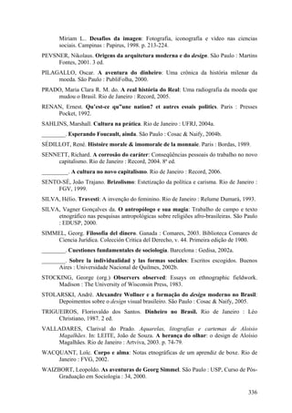 Míriam L.. Desafios da imagen: Fotografia, iconografía e vídeo nas ciencias
       sociais. Campinas : Papirus, 1998. p. 213-224.
PEVSNER, Nikolaus. Origens da arquitetura moderna e do design. São Paulo : Martins
     Fontes, 2001. 3 ed.
PILAGALLO, Oscar. A aventura do dinheiro: Uma crônica da história milenar da
     moeda. São Paulo : PubliFolha, 2000.
PRADO, Maria Clara R. M. do. A real história do Real: Uma radiografia da moeda que
    mudou o Brasil. Rio de Janeiro : Record, 2005.
RENAN, Ernest. Qu’est-ce qu”une nation? et autres essais politics. Paris : Presses
    Pocket, 1992.
SAHLINS, Marshall. Cultura na prática. Rio de Janeiro : UFRJ, 2004a.
________. Esperando Foucault, ainda. São Paulo : Cosac & Naify, 2004b.
SÉDILLOT, René. Histoire morale & imomorale de la monnaie. Paris : Bordas, 1989.
SENNETT, Richard. A corrosão do caráter: Conseqüências pessoais do trabalho no novo
     capitalismo. Rio de Janeiro : Record, 2004. 8ª ed.
_________. A cultura no novo capitalismo. Rio de Janeiro : Record, 2006.
SENTO-SÉ, João Trajano. Brizolismo: Estetização da política e carisma. Rio de Janeiro :
     FGV, 1999.
SILVA, Hélio. Travesti: A invenção do feminino. Rio de Janeiro : Relume Dumará, 1993.
SILVA, Vagner Gonçalves da. O antropólogo e sua magia: Trabalho de campo e texto
     etnográfico nas pesquisas antropológicas sobre religiões afro-brasileiras. São Paulo
     : EDUSP, 2000.
SIMMEL, Georg. Filosofía del dinero. Ganada : Comares, 2003. Biblioteca Comares de
    Ciencia Jurídica. Colección Crítica del Derecho, v. 44. Primeira edição de 1900.
________. Cuestiones fundamentales de sociología. Barcelona : Gedisa, 2002a.
________. Sobre la individualidad y las formas sociales: Escritos escogidos. Buenos
      Aires : Universidade Nacional de Quilmes, 2002b.
STOCKING, George (org.) Observers observed: Essays on ethnographic fieldwork.
     Madison : The University of Wisconsin Press, 1983.
STOLARSKI, André. Alexandre Wollner e a formação do design moderno no Brasil:
     Depoimentos sobre o design visual brasileiro. São Paulo : Cosac & Naify, 2005.
TRIGUEIROS, Florisvaldo dos Santos. Dinheiro no Brasil. Rio de Janeiro : Léo
     Christiano, 1987. 2 ed.
VALLADARES, Clarival do Prado. Aquarelas, litografias e cartemas de Aloisio
    Magalhães. In: LEITE, João de Souza. A herança do olhar: o design de Aloísio
    Magalhães. Rio de Janeiro : Artviva, 2003. p. 74-79.
WACQUANT, Loïc. Corpo e alma: Notas etnográficas de um aprendiz de boxe. Rio de
    Janeiro : FVG, 2002.
WAIZBORT, Leopoldo. As aventuras de Georg Simmel. São Paulo : USP, Curso de Pós-
     Graduação em Sociologia : 34, 2000.

                                                                                     336
 