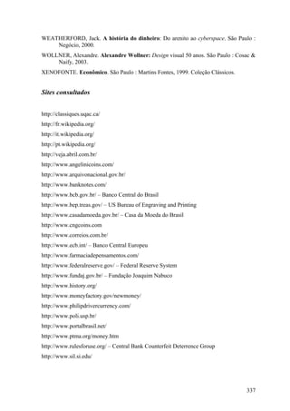 WEATHERFORD, Jack. A história do dinheiro: Do arenito ao cyberspace. São Paulo :
    Negócio, 2000.
WOLLNER, Alexandre. Alexandre Wollner: Design visual 50 anos. São Paulo : Cosac &
    Naify, 2003.
XENOFONTE. Econômico. São Paulo : Martins Fontes, 1999. Coleção Clássicos.


Sites consultados


http://classiques.uqac.ca/
http://fr.wikipedia.org/
http://it.wikipedia.org/
http://pt.wikipedia.org/
http://veja.abril.com.br/
http://www.angelinicoins.com/
http://www.arquivonacional.gov.br/
http://www.banknotes.com/
http://www.bcb.gov.br/ – Banco Central do Brasil
http://www.bep.treas.gov/ – US Bureau of Engraving and Printing
http://www.casadamoeda.gov.br/ – Casa da Moeda do Brasil
http://www.cngcoins.com
http://www.correios.com.br/
http://www.ecb.int/ – Banco Central Europeu
http://www.farmaciadepensamentos.com/
http://www.federalreserve.gov/ – Federal Reserve System
http://www.fundaj.gov.br/ – Fundação Joaquim Nabuco
http://www.history.org/
http://www.moneyfactory.gov/newmoney/
http://www.philipdrivercurrency.com/
http://www.poli.usp.br/
http://www.portalbrasil.net/
http://www.ptma.org/money.htm
http://www.rulesforuse.org/ – Central Bank Counterfeit Deterrence Group
http://www.sil.si.edu/




                                                                             337
 
