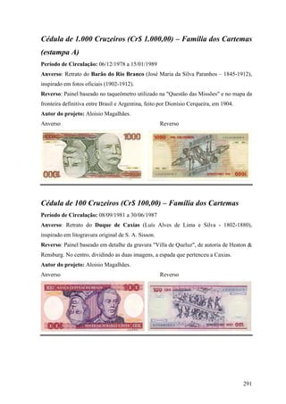 Cédula de 1.000 Cruzeiros (Cr$ 1.000,00) – Família dos Cartemas
(estampa A)
Período de Circulação: 06/12/1978 a 15/01/1989
Anverso: Retrato do Barão do Rio Branco (José Maria da Silva Paranhos – 1845-1912),
inspirado em fotos oficiais (1902-1912).
Reverso: Painel baseado no taqueômetro utilizado na "Questão das Missões" e no mapa da
fronteira definitiva entre Brasil e Argentina, feito por Dionísio Cerqueira, em 1904.
Autor do projeto: Aloisio Magalhães.
Anverso                                              Reverso




Cédula de 100 Cruzeiros (Cr$ 100,00) – Família dos Cartemas
Período de Circulação: 08/09/1981 a 30/06/1987
Anverso: Retrato do Duque de Caxias (Luís Alves de Lima e Silva - 1802-1880),
inspirado em litogravura original de S. A. Sisson.
Reverso: Painel baseado em detalhe da gravura "Villa de Queluz", de autoria de Heaton &
Rensburg. No centro, dividindo as duas imagens, a espada que pertenceu a Caxias.
Autor do projeto: Aloisio Magalhães.
Anverso                                              Reverso




                                                                                        291
 