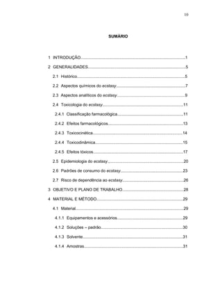 10




                                                SUMÁRIO




1--INTRODUÇÃO............................................................................................1

2--GENERALIDADES......................................................................................5

   2.1--Histórico...............................................................................................5

   2.2--Aspectos químicos do ecstasy.............................................................7

   2.3 -Aspectos analíticos do ecstasy............................................................9

   2.4--Toxicologia do ecstasy.......................................................................11

     2.4.1- Classificação farmacológica..........................................................11

     2.4.2--Efeitos farmacológicos..................................................................13

     2.4.3--Toxicocinética...............................................................................14

     2.4.4--Toxicodinâmica.............................................................................15

     2.4.5--Efeitos tóxicos...............................................................................17

   2.5--Epidemiologia do ecstasy.,.................................................................20

   2.6--Padrões de consumo do ecstasy.......................................................23

   2.7--Risco de dependência ao ecstasy......................................................26

3--OBJETIVO E PLANO DE TRABALHO......................................................28

4--MATERIAL E MÉTODO............................................................................29

   4.1--Material...............................................................................................29

     4.1.1--Equipamentos e acessórios..........................................................29

     4.1.2--Soluções – padrão........................................................................30

     4.1.3--Solvente........................................................................................31

     4.1.4--Amostras.......................................................................................31
 