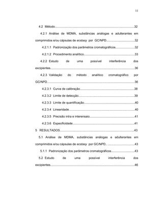 11




   4.2--Método...............................................................................................32

     4.2.1--Análise de MDMA, substâncias análogas e adulterantes em

comprimidos e/ou cápsulas de ecstasy por GC/NPD..................................32

       4.2.1.1--Padronização dos parâmetros cromatográficos.......................32

       4.2.1.2--Procedimento analítico.............................................................33

     4.2.2--Estudo                 de         uma            possível             interferência             dos

excipientes.....................................................................................................36

     4.2.3--Validação              do        método           analítico          cromatográfico              por

GC/NPD.........................................................................................................36

       4.2.3.1--Curva de calibração.................................................................38

       4.2.3.2--Limite de detecção...................................................................39

       4.2.3.3--Limite de quantificação.............................................................40

       4.2.3.4--Linearidade...............................................................................40

       4.2.3.5--Precisão intra e interensaio......................................................41

       4.2.3.6--Especificidade..........................................................................41

5 RESULTADOS.........................................................................................43

   5.1 Análise de MDMA, substâncias análogas e adulterantes em

comprimidos e/ou cápsulas de ecstasy por GC/NPD.. ................................43

     5.1.1--Padronização dos parâmetros cromatográficos............................43

   5.2--Estudo                de           uma             possível              interferência              dos

excipientes.....................................................................................................46
 