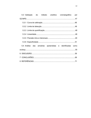 12




   5.3--Validação               do         método            analítico           cromatográfico                por

GC/NPD.........................................................................................................47

     5.3.1--Curva de calibração......................................................................48

     5.3.2--Limite de detecção........................................................................48

     5.3.3--Limite de quantificação..................................................................48

     5.3.4--Linearidade....................................................................................48

     5.3.5--Precisão intra e interensaio...........................................................49

     5.3.6--Especificidade...............................................................................51

   5.4--Análise           das       amostras          apreendidas            e      identificadas          como

ecstasy...........................................................................................................55

6--DISCUSSÃO.............................................................................................59

7--CONCLUSÕES.........................................................................................69

8 REFERÊNCIAS.........................................................................................71
 