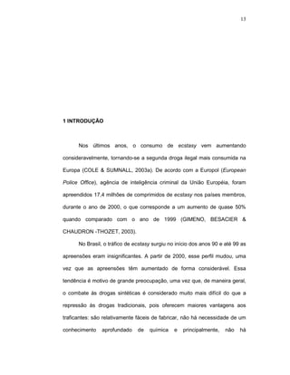 13




1 INTRODUÇÃO



      Nos últimos anos, o consumo de ecstasy vem aumentando

consideravelmente, tornando-se a segunda droga ilegal mais consumida na

Europa (COLE & SUMNALL, 2003a). De acordo com a Europol (European

Police Office), agência de inteligência criminal da União Européia, foram

apreendidos 17,4 milhões de comprimidos de ecstasy nos países membros,

durante o ano de 2000, o que corresponde a um aumento de quase 50%

quando comparado com o ano de 1999 (GIMENO, BESACIER &

CHAUDRON -THOZET, 2003).

      No Brasil, o tráfico de ecstasy surgiu no início dos anos 90 e até 99 as

apreensões eram insignificantes. A partir de 2000, esse perfil mudou, uma

vez que as apreensões têm aumentado de forma considerável. Essa

tendência é motivo de grande preocupação, uma vez que, de maneira geral,

o combate às drogas sintéticas é considerado muito mais difícil do que a

repressão às drogas tradicionais, pois oferecem maiores vantagens aos

traficantes: são relativamente fáceis de fabricar, não há necessidade de um

conhecimento    aprofundado    de   química    e   principalmente,   não   há
 
