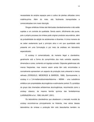 14




necessidade de amplos espaços para o cultivo de plantas utilizadas como

matéria-prima.   Além      do   mais,     são     facilmente     transportadas    e

comercializadas com maior discrição.

      Drogas sintéticas ilícitas são fabricadas clandestinamente e não estão

sujeitas a um controle de qualidade. Sendo assim, dificilmente são puras,

pois o próprio processo de síntese pode originar produtos secundários, além

da probabilidade da adição de adulterantes e diluentes. A única maneira de

se saber exatamente qual o princípio ativo e em que quantidade está

presente em uma formulação é por meio de análises em laboratório

especializado.

      O ecstasy é comercializado, de maneira ilegal e clandestina,

geralmente sob a forma de comprimidos dos mais variados aspectos,

dimensões e cores, contendo um logotipo sulcado. Cápsulas gelatinosas são

menos freqüentes, mas mesmo assim ainda têm sido encontradas e

normalmente apresentam um aspecto de produção mais artesanal e menos

refinado (FERIGOLO, MEDEIROS & BARROS, 1998). Quimicamente, o

ecstasy é a 3,4-metilenodioximetanfetamina - MDMA - uma substância

sintética com propriedades alucinogênica e estimulante central. É o protótipo

do grupo das chamadas anfetaminas alucinogênicas, reconhecida como o

ecstasy   clássico,   de   mesma        família   química      das   feniletilaminas

(LARANJEIRA et al., 1996; KALANT, 2001).

      Os laboratórios clandestinos que abastecem o mercado mundial de

ecstasy encontram-se principalmente na Holanda, mas vários desses

laboratórios de síntese e produção têm sido descobertos também na
 