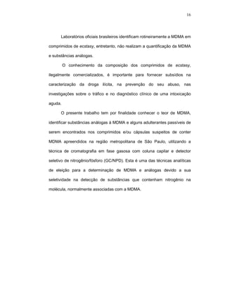 16




      Laboratórios oficiais brasileiros identificam rotineiramente a MDMA em

comprimidos de ecstasy, entretanto, não realizam a quantificação da MDMA

e substâncias análogas.

         O conhecimento da composição dos comprimidos de ecstasy,

ilegalmente comercializados, é importante para fornecer subsídios na

caracterização da droga ilícita, na prevenção do seu abuso, nas

investigações sobre o tráfico e no diagnóstico clínico de uma intoxicação

aguda.

      O presente trabalho tem por finalidade conhecer o teor de MDMA,

identificar substâncias análogas à MDMA e alguns adulterantes passíveis de

serem encontrados nos comprimidos e/ou cápsulas suspeitos de conter

MDMA apreendidos na região metropolitana de São Paulo, utilizando a

técnica de cromatografia em fase gasosa com coluna capilar e detector

seletivo de nitrogênio/fósforo (GC/NPD). Esta é uma das técnicas analíticas

de eleição para a determinação de MDMA e análogas devido a sua

seletividade na detecção de substâncias que contenham nitrogênio na

molécula, normalmente associadas com a MDMA.
 