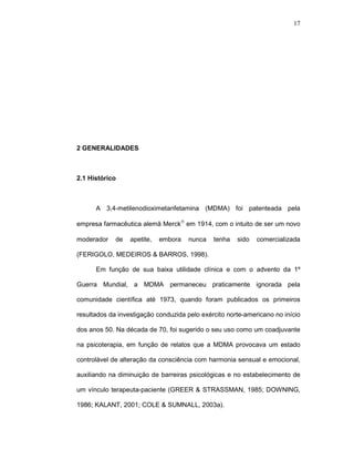 17




2 GENERALIDADES



2.1 Histórico



      A 3,4-metilenodioximetanfetamina (MDMA) foi patenteada pela

empresa farmacêutica alemã Merck® em 1914, com o intuito de ser um novo

moderador    de   apetite,   embora   nunca   tenha   sido   comercializada

(FERIGOLO, MEDEIROS & BARROS, 1998).

      Em função de sua baixa utilidade clínica e com o advento da 1º

Guerra Mundial, a MDMA permaneceu praticamente ignorada pela

comunidade científica até 1973, quando foram publicados os primeiros

resultados da investigação conduzida pelo exército norte-americano no início

dos anos 50. Na década de 70, foi sugerido o seu uso como um coadjuvante

na psicoterapia, em função de relatos que a MDMA provocava um estado

controlável de alteração da consciência com harmonia sensual e emocional,

auxiliando na diminuição de barreiras psicológicas e no estabelecimento de

um vínculo terapeuta-paciente (GREER & STRASSMAN, 1985; DOWNING,

1986; KALANT, 2001; COLE & SUMNALL, 2003a).
 