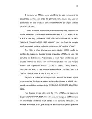 18




         O consumo de MDMA como substância de uso recreacional se

popularizou no início dos anos 80, ganhando fama devido seu uso em

psicoterapia ter sido divulgado com sensacionalismo por alguns autores

(PEROUTKA, 1987).

         O termo ecstasy é a denominação mundialmente mais conhecida da

MDMA, entretanto, outros nomes referenciados são: E, XTC, Adam, MDM,

M-&-M e love drug (SHARPER, 1996; LORENZO-FERNÁNDEZ, BOBES-

GARCÍA & COLADO-MEGÍA, 1998; KALANT, 2001). No Brasil, de maneira

geral, o ecstasy é bastante conhecido pelos nomes de “pastilha” e “bala”.

         Em 1985, a Drug Enforcement Administration (DEA), órgão de

combate às drogas dos Estados Unidos, enquadrou a MDMA na Lista I do

Convênio de Substâncias Psicotrópicas, a qual inclui substâncias com

elevado potencial de abuso, sem benefício terapêutico e de uso inseguro

mesmo com supervisão médica (TACKE & EBERT, 1991; STEELE,

McCANN & RICAURTE, 1994; LORENZO-FERNÁNDEZ, BOBES-GARCÍA &

COLADO-MEGÍA, 1998; ALMEIDA & SILVA, 2000).

         Seguindo a orientação da Organização Mundial da Saúde, órgãos

governamentais de diversos países também classificaram a MDMA como

substância proibida e sem uso clínico (FERIGOLO, MEDEIROS & BARROS,

1998).

         Nos Estados Unidos, até o ano de 1985, a MDMA era legalmente

disponível (PEROUTKA, 1987). Por outro lado, na Europa, a MDMA sempre

foi considerada substância ilegal, sendo o seu consumo introduzido, em

meados da década de 80, por discípulos de Bhagwan Rajneesh para fins
 