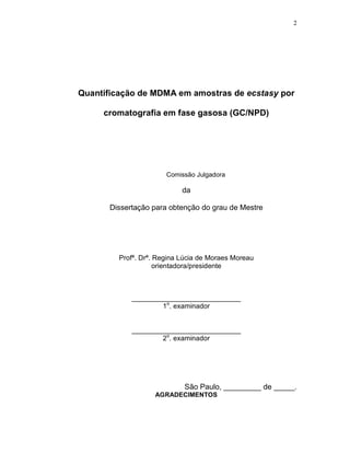 2




Quantificação de MDMA em amostras de ecstasy por

     cromatografia em fase gasosa (GC/NPD)




                       Comissão Julgadora

                            da

       Dissertação para obtenção do grau de Mestre




         Profª. Drª. Regina Lúcia de Moraes Moreau
                     orientadora/presidente



             ____________________________
                     1o. examinador


             ____________________________
                     2o. examinador




                            São Paulo, _________ de _____.
                    AGRADECIMENTOS
 