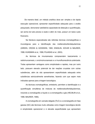 22




     De maneira ideal, um método analítico deve ser: simples e de rápida

execução operacional, apresentar especificidade adequada para o analito

pesquisado, demonstrar satisfatória capacidade de detecção e quantificação,

ser acima de tudo preciso e exato e além do mais, possuir um baixo custo

financeiro.

       Na literatura especializada são referidas técnicas cromatográficas e

imunológicas     para    a    identificação   das   metilenodioxifenilalquilaminas

(GREEN, CROSS & GOODWIN, 1995; ENSSLIN, KOVAR & MAURER,

1996; KUNSMAN et al., 1996; PUJADAS et al., 2003).

       As     técnicas   de    imunoensaios     compreendem      basicamente    o

radioimunoensaio, o enzimoimunoensaio e a imunofluorescência polarizada.

Todas apresentam vantagens como simplicidade e rapidez, mas por outro

lado, possuem elevado potencial de dar reações cruzadas com outras

substâncias, além de não apresentarem especificidade adequada entre

substâncias estruturalmente semelhantes, fazendo com que sejam mais

indicadas apenas para a triagem toxicológica.

       As técnicas cromatográficas, entretanto, permitem a identificação e a

quantificação simultânea de misturas de metilenodioxifenilalquilaminas,

incluindo a cromatografia a líquido e a cromatografia a gás (HELMLIN et al.,

1996; MAURER, 1996).

       A cromatografia em camada delgada (TLC) e a cromatografia em fase

gasosa (GC) são técnicas muito utilizadas como triagem toxicológica devido

à simplicidade operacional e à elevada especificidade que apresentam
 