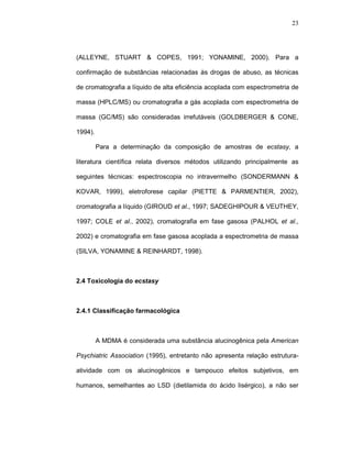 23




(ALLEYNE, STUART & COPES, 1991; YONAMINE, 2000). Para a

confirmação de substâncias relacionadas às drogas de abuso, as técnicas

de cromatografia a líquido de alta eficiência acoplada com espectrometria de

massa (HPLC/MS) ou cromatografia a gás acoplada com espectrometria de

massa (GC/MS) são consideradas irrefutáveis (GOLDBERGER & CONE,

1994).

         Para a determinação da composição de amostras de ecstasy, a

literatura científica relata diversos métodos utilizando principalmente as

seguintes técnicas: espectroscopia no intravermelho (SONDERMANN &

KOVAR, 1999), eletroforese capilar (PIETTE & PARMENTIER, 2002),

cromatografia a líquido (GIROUD et al., 1997; SADEGHIPOUR & VEUTHEY,

1997; COLE et al., 2002), cromatografia em fase gasosa (PALHOL et al.,

2002) e cromatografia em fase gasosa acoplada a espectrometria de massa

(SILVA, YONAMINE & REINHARDT, 1998).



2.4 Toxicologia do ecstasy



2.4.1 Classificação farmacológica



         A MDMA é considerada uma substância alucinogênica pela American

Psychiatric Association (1995), entretanto não apresenta relação estrutura-

atividade com os alucinogênicos e tampouco efeitos subjetivos, em

humanos, semelhantes ao LSD (dietilamida do ácido lisérgico), a não ser
 