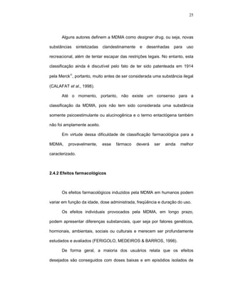 25




      Alguns autores definem a MDMA como designer drug, ou seja, novas

substâncias      sintetizadas   clandestinamente    e   desenhadas    para   uso

recreacional, além de tentar escapar das restrições legais. No entanto, esta

classificação ainda é discutível pelo fato de ter sido patenteada em 1914

pela Merck®, portanto, muito antes de ser considerada uma substância ilegal

(CALAFAT et al., 1998).

      Até o momento, portanto, não existe um consenso para a

classificação da MDMA, pois não tem sido considerada uma substância

somente psicoestimulante ou alucinogênica e o termo entactógena também

não foi amplamente aceito.

      Em virtude dessa dificuldade de classificação farmacológica para a

MDMA,     provavelmente,        esse   fármaco     deverá   ser   ainda   melhor

caracterizado.



2.4.2 Efeitos farmacológicos



      Os efeitos farmacológicos induzidos pela MDMA em humanos podem

variar em função da idade, dose administrada, freqüência e duração do uso.

      Os efeitos individuais provocados pela MDMA, em longo prazo,

podem apresentar diferenças substanciais, quer seja por fatores genéticos,

hormonais, ambientais, sociais ou culturais e merecem ser profundamente

estudados e avaliados (FERIGOLO, MEDEIROS & BARROS, 1998).

      De forma geral, a maioria dos usuários relata que os efeitos

desejados são conseguidos com doses baixas e em episódios isolados de
 