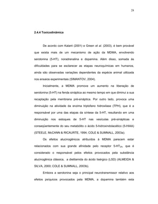 28




2.4.4 Toxicodinâmica



      De acordo com Kalant (2001) e Green et al. (2003), é bem provável

que exista mais de um mecanismo de ação da MDMA, envolvendo

serotonina (5-HT), noradrenalina e dopamina. Além disso, somada às

dificuldades para se esclarecer as etapas neuroquímicas em humanos,

ainda são observadas variações dependentes da espécie animal utilizada

nos ensaios experimentais (SIMANTOV, 2004).

      Inicialmente, a MDMA promove um aumento na liberação de

serotonina (5-HT) na fenda sináptica ao mesmo tempo em que diminui a sua

recaptação pela membrana pré-sináptica. Por outro lado, provoca uma

diminuição na atividade da enzima triptofano hidroxilase (TPH), que é a

responsável por uma das etapas da síntese da 5-HT, resultando em uma

diminuição nos   estoques   de 5-HT nas vesículas pré-sinápticas e

conseqüentemente do seu metabólito o ácido 5-hidroxindolacético (5-HIAA)

(STEELE, McCANN & RICAURTE, 1994; COLE & SUMNALL, 2003a).

      Os efeitos alucinogênicos atribuídos à MDMA parecem estar

relacionados com sua grande afinidade pelo receptor 5-HT2A, que é

considerado o responsável pelos efeitos provocados pela substância

alucinogênica clássica, a dietilamida do ácido lisérgico (LSD) (ALMEIDA &

SILVA, 2000; COLE & SUMNALL, 2003b).

      Embora a serotonina seja o principal neurotransmissor relativo aos

efeitos psíquicos provocados pela MDMA, a dopamina também esta
 