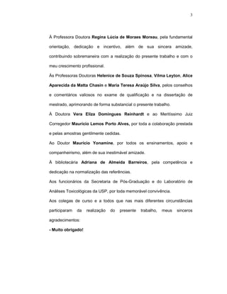 3




À Professora Doutora Regina Lúcia de Moraes Moreau, pela fundamental

orientação, dedicação e incentivo, além de sua sincera amizade,

contribuindo sobremaneira com a realização do presente trabalho e com o

meu crescimento profissional.

Às Professoras Doutoras Helenice de Souza Spinosa, Vilma Leyton, Alice

Aparecida da Matta Chasin e Maria Teresa Araújo Silva, pelos conselhos

e comentários valiosos no exame de qualificação e na dissertação de

mestrado, aprimorando de forma substancial o presente trabalho.

À Doutora Vera Eliza Domingues Reinhardt e ao Meritíssimo Juiz

Corregedor Maurício Lemos Porto Alves, por toda a colaboração prestada

e pelas amostras gentilmente cedidas.

Ao Doutor Maurício Yonamine, por todos os ensinamentos, apoio e

companheirismo, além de sua inestimável amizade.

À bibliotecária Adriana de Almeida Barreiros, pela competência e

dedicação na normalização das referências.

Aos funcionários da Secretaria de Pós-Graduação e do Laboratório de

Análises Toxicológicas da USP, por toda memorável convivência.

Aos colegas de curso e a todos que nas mais diferentes circunstâncias

participaram   da   realização   do   presente   trabalho,   meus   sinceros

agradecimentos:

- Muito obrigado!
 