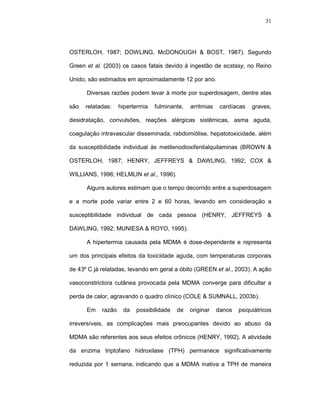 31




OSTERLOH, 1987; DOWLING, McDONOUGH & BOST, 1987). Segundo

Green et al. (2003) os casos fatais devido à ingestão de ecstasy, no Reino

Unido, são estimados em aproximadamente 12 por ano.

      Diversas razões podem levar à morte por superdosagem, dentre elas

são   relatadas:    hipertermia   fulminante,   arritmias    cardíacas   graves,

desidratação, convulsões, reações alérgicas sistêmicas, asma aguda,

coagulação intravascular disseminada, rabdomiólise, hepatotoxicidade, além

da susceptibilidade individual às metilenodioxifenilalquilaminas (BROWN &

OSTERLOH, 1987; HENRY, JEFFREYS & DAWLING, 1992; COX &

WILLIANS, 1996; HELMLIN et al., 1996).

      Alguns autores estimam que o tempo decorrido entre a superdosagem

e a morte pode variar entre 2 e 60 horas, levando em consideração a

susceptibilidade individual de cada pessoa (HENRY, JEFFREYS &

DAWLING, 1992; MUNIESA & ROYO, 1995).

      A hipertermia causada pela MDMA é dose-dependente e representa

um dos principais efeitos da toxicidade aguda, com temperaturas corporais

de 43º C já relatadas, levando em geral a óbito (GREEN et al., 2003). A ação

vasoconstrictora cutânea provocada pela MDMA converge para dificultar a

perda de calor, agravando o quadro clínico (COLE & SUMNALL, 2003b).

      Em    razão    da   possibilidade   de    originar    danos   psiquiátricos

irreversíveis, as complicações mais preocupantes devido ao abuso da

MDMA são referentes aos seus efeitos crônicos (HENRY, 1992). A atividade

da enzima triptofano hidroxilase (TPH) permanece significativamente

reduzida por 1 semana, indicando que a MDMA inativa a TPH de maneira
 