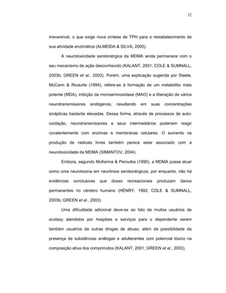32




irreversível, o que exige nova síntese de TPH para o restabelecimento de

sua atividade enzimática (ALMEIDA & SILVA, 2000).

      A neurotoxicidade serotonérgica da MDMA ainda permanece com o

seu mecanismo de ação desconhecido (KALANT, 2001; COLE & SUMNALL,

2003b; GREEN et al., 2003). Porém, uma explicação sugerida por Steele,

McCann & Ricaurte (1994), refere-se à formação de um metabólito mais

potente (MDA), inibição da monoaminoxidase (MAO) e a liberação de vários

neurotransmissores   endógenos,    resultando   em   suas   concentrações

sinápticas bastante elevadas. Dessa forma, através de processos de auto-

oxidação, neurotransmissores e seus intermediários poderiam reagir

covalentemente com enzimas e membranas celulares. O aumento na

produção de radicais livres também parece estar associado com a

neurotoxicidade da MDMA (SIMANTOV, 2004).

      Embora, segundo McKenna & Peroutka (1990), a MDMA possa atuar

como uma neurotoxina em neurônios serotonérgicos, por enquanto, não há

evidências   conclusivas   que   doses   recreacionais   produzam   danos

permanentes no cérebro humano (HENRY, 1992; COLE & SUMNALL,

2003b; GREEN et al., 2003).

      Uma dificuldade adicional deve-se ao fato de muitos usuários de

ecstasy atendidos por hospitais e serviços para o dependente serem

também usuários de outras drogas de abuso, além da possibilidade da

presença de substâncias análogas e adulterantes com potencial tóxico na

composição ativa dos comprimidos (KALANT, 2001; GREEN et al., 2003).
 