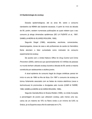 33




2.5 Epidemiologia do ecstasy



        Estudos epidemiológicos, até os anos 80, sobre o consumo

clandestino da MDMA são bastante escassos. A partir do início da década

de 90, porém, existem numerosas publicações as quais relatam que o seu

consumo já atinge dimensões epidêmicas (DE LA FUENTE et al., 1997;

GAMELLA-MORA & ÁLVAREZ-ROLDÁN, 1999).

        Segundo    Siegel   (1986),   estudantes,   escritores,   comerciantes,

desempregados, donas de casa e até profissionais da saúde do Hemisfério

Norte    abordam   o   fator   curiosidade   como   motivador     do   consumo

experimental de ecstasy.

        De acordo com o United Nations Office for Drug Control and Crime

Prevention (2000), estima-se que aproximadamente 4,5 milhões de pessoas

no mundo tenham utilizado ecstasy durante a década de 90, sendo a maioria

constituída por adolescentes e adultos jovens.

        A atual epidemia de consumo ilegal de drogas sintéticas parece ter

início no ano de 1986 na ilha de Ibiza. Em 1987 o consumo de ecstasy se

tornou fortemente associado com as festas de música eletrônica (raves e

technohouse) lá promovidas e divulgadas pelo mundo (CAMÍ & FARRÉ,

1996; GAMELLA-MORA & ÁLVAREZ-ROLDÁN, 1999).

        Segundo Gamella-Mora & Álvarez-Roldán (1999), na União Européia

a percentagem de jovens que utilizaram ecstasy, pelo menos uma vez,

variou de um máximo de 10% no Reino Unido a um mínimo de 0,6% na

Grécia, já na Espanha essa cifra foi estimada em 4,7%.
 