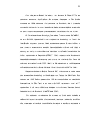 35




      Com relação ao Brasil, de acordo com Almeida & Silva (2000), as

primeiras remessas significativas de ecstasy, chegaram a São Paulo

somente em 1994, oriundas principalmente de Amsterdã. Até o presente

momento, entretanto, há uma carência de dados epidemiológicos a respeito

do seu consumo em qualquer cidade brasileira (ALMEIDA & SILVA, 2003).

      O Departamento de Investigações sobre Entorpecentes (DENARC),

no ano de 2000, apreendeu 25 mil comprimidos de ecstasy no Estado de

São Paulo, enquanto que em 1999, apreendera apenas 9 comprimidos, o

que começou a despertar a atenção das autoridades policiais. Até 1998, o

ecstasy era tão pouco difundido que não havia no DENARC estatísticas de

tráfico, apreensões e flagrantes (STAUT, 2001). A descoberta do primeiro

laboratório clandestino de ecstasy, pela polícia, na cidade de São Paulo foi

noticiada em setembro de 2000. No local foi encontrada a matéria-prima

suficiente para a produção de cerca de 10 mil comprimidos (SILVA, 2000).

      Registros oficiais da Polícia Federal (PF) indicam que a maior parte

das apreensões de ecstasy no Brasil ocorre no Estado de São Paulo. Em

outubro de 1999 foram apreendidos 179.945 comprimidos no aeroporto

internacional de São Paulo e em março de 2002, no mesmo local, a PF

apreendeu 10 mil comprimidos que estavam no fundo falso da mala de um

brasileiro vindo de Amsterdã (CAVERSAN, 2002).

       Por enquanto, o consumo de ecstasy no Brasil está limitado a

determinados grupos sociais, principalmente jovens de classe alta e média-

alta, mas com a inegável possibilidade de seguir a tendência européia e
 