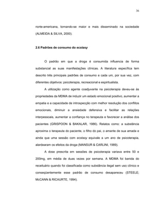 36




norte-americana, tornando-se maior e mais disseminado na sociedade

(ALMEIDA & SILVA, 2000).



2.6 Padrões de consumo do ecstasy



       O padrão em que a droga é consumida influencia de forma

substancial as suas manifestações clínicas. A literatura específica tem

descrito três principais padrões de consumo e cada um, por sua vez, com

diferentes objetivos: psicoterapia, recreacional e espiritualista.

       A utilização como agente coadjuvante na psicoterapia deveu-se às

propriedades da MDMA de induzir um estado emocional positivo, aumentar a

empatia e a capacidade de introspecção com melhor resolução dos conflitos

emocionais, diminuir a ansiedade defensiva e facilitar as relações

interpessoais, aumentar a confiança no terapeuta e favorecer a análise dos

pacientes (GRISPOON & BAKALAR, 1986). Relatos como: a substância

aproxima o terapeuta do paciente, o filho do pai, o amante de sua amada e

ainda que uma sessão com ecstasy equivale a um ano de psicoterapia,

alardearam os efeitos da droga (MANSUR & CARLINI, 1989).

       A dose prescrita em sessões de psicoterapia variava entre 50 e

200mg, em média de duas vezes por semana. A MDMA foi banida do

receituário quando foi classificada como substância ilegal sem uso clínico e

conseqüentemente esse padrão de consumo desapareceu (STEELE;

McCANN & RICAURTE, 1994).
 
