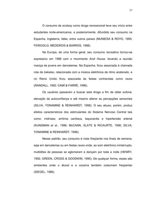 37




      O consumo de ecstasy como droga recreacional teve seu início entre

estudantes norte-americanos, e posteriormente, difundido seu consumo na

Espanha, Inglaterra, Itália, entre outros países (MUNIESA & ROYO, 1995;

FERIGOLO, MEDEIROS & BARROS, 1998).

      Na Europa, de uma forma geral, seu consumo recreativo tornou-se

expressivo em 1998 com o movimento Acid House, levando a reunião

maciça de jovens em danceterias. Na Espanha, ficou associada à chamada

rota de bakalao, relacionada com a música eletrônica de ritmo acelerado, e

no Reino Unido ficou associada às festas conhecidas como raves

(RANDALL, 1992; CAMÍ & FARRÉ, 1996).

      Os usuários passaram a buscar esta droga a fim de obter euforia,

elevação da autoconfiança e até mesmo alterar as percepções sensoriais

(SILVA, YONAMINE & REINHARDT, 1998). O seu abuso, porém, produz

efeitos característicos dos estimulantes do Sistema Nervoso Central tais

como: midríase, arritmia cardíaca, taquicardia e hipertensão arterial

(KUNSMAN et al., 1996; McCANN, SLATE & RICAURTE, 1996; SILVA,

YONAMINE & REINHARDT, 1998).

      Nesse padrão, seu consumo é mais freqüente nos finais de semana,

seja em danceterias ou em festas raves onde, ao som eletrônico ininterrupto,

multidões de pessoas se aglomeram e dançam por toda a noite (HENRY,

1992; GREEN, CROSS & GOODWIN, 1995). De qualquer forma, esses são

ambientes onde o álcool e a cocaína também costumam freqüentar

(SIEGEL, 1986).
 
