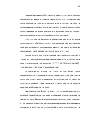 38




      Segundo Peroutkas (1987), o ecstasy segue um padrão de consumo

diferenciado em relação a outras drogas de abuso, pois normalmente são

dados intervalos de duas a três semanas entre a utilização da droga. A

justificativa está centrada no fato de que quando o ecstasy é consumido com

muita freqüência, os efeitos prazerosos e agradáveis parecem diminuir,

enquanto os efeitos adversos indesejáveis tendem a aumentar.

      Embora a maioria dos usuários recreacionais, nos anos 80, afirma

terem consumido a MDMA no máximo duas vezes por mês, seu consumo

atual vem aumentando gradativamente, existindo até casos de utilização

diária (SIEGEL, 1986; STEELE, McCANN & RICAURTE, 1994).

      A dose utilizada de forma recreacional varia, geralmente, entre 70 e

150mg, em certos casos com doses suplementares, após 30 minutos, para

reforço na intensidade das sensações (STEELE, McCANN & RICAURTE,

1994; FERIGOLO, MEDEIROS & BARROS, 1998).

      A   utilização   do   ecstasy,   na   cidade de   São   Paulo,   ocorre

freqüentemente na companhia de várias pessoas em locais relacionados

com o lazer noturno (raves e danceterias), portanto descreve um padrão de

consumo recreacional grupal, semelhante a outros citados na literatura

específica (ALMEIDA & SILVA, 2003).

      Na cidade de São Paulo, de acordo com um estudo realizado por

Almeida & Silva (2003), no qual foram entrevistados 52 usuários (ambos os

sexos e em média 24 anos de idade) freqüentes de ecstasy, observa-se que:

61,6% consumia ecstasy pelo menos uma vez por semana, 50% utilizava um

comprimido e 46% mais de um comprimido a cada episódio de uso. A
 