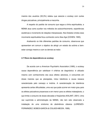39




maioria dos usuários (93,3%) relatou que associa o ecstasy com outras

drogas psicoativas, principalmente a maconha.

      A respeito do padrão de consumo que segue a linha espiritualista, a

MDMA atua como auxiliar nos métodos de autoconhecimento, experiências

esotéricas e incremento de relações interpessoais. Nos Estados Unidos esse

movimento espiritualista ficou conhecido como New Age (COHEN, 1995).

      Analisando os três diferentes padrões de consumo, observa-se que

apresentam em comum o objetivo de atingir um estado de euforia e bem-

estar consigo mesmo e com os demais ao redor.



2.7 Risco de dependência ao ecstasy



      De acordo com a American Psychiatric Association (1995), o ecstasy

causa dependência por satisfazer 4 critérios de diagnóstico: é utilizado

mesmo com conhecimento dos seus efeitos adversos, é consumido em

doses maiores que as planejadas, induz tolerância e causa ressaca

caracterizada pelo cansaço e insônia. A caracterização da tolerância

apresenta certas dificuldades, uma vez que pode ocorrer em maior grau para

os efeitos psicoativos prazerosos e em menor para os efeitos indesejáveis, o

que limita o consumo de doses elevadas e freqüentes (KALANT, 2001). Uma

vez suprimida a administração da MDMA, não tem sido observada a

instalação   de   uma   síndrome   de   abstinência   clássica   (LORENZO-

FERNÁNDEZ, BOBES-GARCÍA & COLADO-MEGÍA, 1998).
 