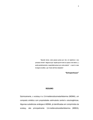 4




                            “Quando lemos, outra pessoa pensa por nós: só repetimos o seu

                   processo mental”. Segue-se que “aquele que lê muito ou quase o dia inteiro (...)

                   perde paulatinamente a capacidade pensar por conta própria” - o que é o caso

                   de alguns eruditos , que “leram até ficar estúpidos”.



                                                                           “Schopenhauer”




                                      RESUMO



Quimicamente, o ecstasy é a 3,4-metilenodioximetanfetamina (MDMA), um

composto sintético com propriedades estimulante central e alucinogênicas.

Algumas substâncias análogas à MDMA, já identificadas em comprimidos de

ecstasy,   são   principalmente:        3,4-metilenodioxietilanfetamina               (MDEA),
 