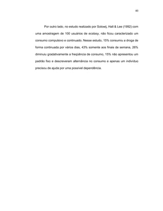 40




      Por outro lado, no estudo realizado por Solowij, Hall & Lee (1992) com

uma amostragem de 100 usuários de ecstasy, não ficou caracterizado um

consumo compulsivo e continuado. Nesse estudo, 15% consumiu a droga de

forma continuada por vários dias, 43% somente aos finais de semana, 26%

diminuiu gradativamente a freqüência de consumo, 15% não apresentou um

padrão fixo e descreveram alternância no consumo e apenas um indivíduo

precisou de ajuda por uma possível dependência.
 