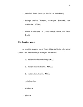43




      •   Centrífuga clínica Spin IV (INCIBRÁS, São Paulo, Brasil);



      •   Balança     analítica   (Sartorius,   Goettingen,   Alemanha),   com

          precisão de ± 0,0001g;



      •   Banho de ultra-som USC-–-700 (Unique-Thorton, São Paulo,

          Brasil).



4.1.2 Soluções – padrão



      As seguintes soluções-padrão foram obtidas da Radian International

(Austin, EUA), na concentração de 1mg/mL, em metanol:



      •   3,4-metilenodioximetanfetamina (MDMA);



      •   3,4-metilenodioxietilanfetamina (MDEA);



      •   3,4-metilenodioxianfetamina (MDA);



      •   metanfetamina;



      •   anfetamina;



      •   efedrina;
 