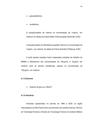 44




      •   pseudoefedrina;



      •   norefedrina.



      A solução-padrão de cafeína na concentração de 1mg/mL, em

      metanol, foi obtida da United States Pharmacopeia (Rockville, EUA).



      A solução-padrão de difenilamina (padrão interno) na concentração de

      1mg/mL, em metanol, foi obtida da Fisher Scientific (Pittsburg, EUA).



      A partir dessas soluções foram preparadas soluções de trabalho de

MDMA e difenilamina nas concentrações de 100µg/mL e 10µg/mL em

metanol, para as demais substâncias, apenas na concentração de

100µg/mL, em metanol.



4.1.3 Solvente



      •   metanol de grau p.a. Merck®.



4.1.4 Amostras



      Amostras apreendidas no período de 1996 a 2002 na região

metropolitana de São Paulo foram provenientes dos extintos Serviço Técnico

de Toxicologia Forense e Núcleo de Toxicologia Forense do Instituto Médico
 
