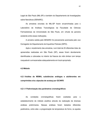 45




Legal de São Paulo (IML-SP) e também do Departamento de Investigações

sobre Narcóticos (DENARC).

      As amostras oriundas do IML-SP foram encaminhadas para o

Laboratório   de   Análises   Toxicológicas      da   Faculdade   de    Ciências

Farmacêuticas da Universidade de São Paulo, em virtude da parceria

existente entre essas instituições.

      A amostra cedida pelo DENARC foi previamente autorizada pelo Juiz

Corregedor do Departamento de Inquéritos Policiais (DIPO).

      Após o recebimento das amostras, num total de 25 diferentes lotes de

apreensões realizadas em São Paulo (SP), essas foram devidamente

identificadas e colocadas no interior de frascos de vidro âmbar com tampa

rosqueável e armazenadas adequadamente em local apropriado.



4.2 Método



4.2.1-Análise de MDMA, substâncias análogas e adulterantes em

comprimidos e/ou cápsulas de ecstasy por GC/NPD



4.2.1.1 Padronização dos parâmetros cromatográficos



      As      condições    cromatográficas       foram    avaliadas    para    o

estabelecimento do método analítico através da realização de diversas

análises   preliminares.   Nessas     análises    foram    testados    diferentes

parâmetros, entre eles: a programação da temperatura do forno, os ajustes
 