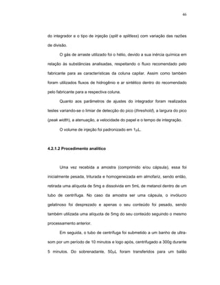 46




do integrador e o tipo de injeção (split e splitless) com variação das razões

de divisão.

      O gás de arraste utilizado foi o hélio, devido a sua inércia química em

relação às substâncias analisadas, respeitando o fluxo recomendado pelo

fabricante para as características da coluna capilar. Assim como também

foram utilizados fluxos de hidrogênio e ar sintético dentro do recomendado

pelo fabricante para a respectiva coluna.

      Quanto aos parâmetros de ajustes do integrador foram realizados

testes variando-se o limiar de detecção do pico (threshold), a largura do pico

(peak width), a atenuação, a velocidade do papel e o tempo de integração.

      O volume de injeção foi padronizado em 1µL.



4.2.1.2 Procedimento analítico



      Uma vez recebida a amostra (comprimido e/ou cápsula), essa foi

inicialmente pesada, triturada e homogeneizada em almofariz, sendo então,

retirada uma alíquota de 5mg e dissolvida em 5mL de metanol dentro de um

tubo de centrífuga. No caso da amostra ser uma cápsula, o invólucro

gelatinoso foi desprezado e apenas o seu conteúdo foi pesado, sendo

também utilizada uma alíquota de 5mg do seu conteúdo seguindo o mesmo

processamento anterior.

      Em seguida, o tubo de centrífuga foi submetido a um banho de ultra-

som por um período de 10 minutos e logo após, centrifugado a 300g durante

5 minutos. Do sobrenadante, 50µL foram transferidos para um balão
 