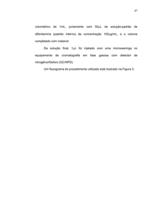 47




volumétrico de 1mL, juntamente com 50µL de solução-padrão de

difenilamina (padrão interno) de concentração 100µg/mL, e o volume

completado com metanol.

      Da solução final, 1µL foi injetado com uma microsseringa no

equipamento   de   cromatografia   em   fase   gasosa   com   detector   de

nitrogênio/fósforo (GC/NPD).

      Um fluxograma do procedimento utilizado está ilustrado na Figura 3.
 