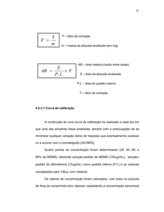 51




       5          F – fator de correção
   F =
       m          m – massa da alíquota analisada (em mg)




                              AR – área relativa (razão entre áreas)
         S
   AR =        ×F
        P .I .                  S – área da alíquota analisada


                              P.I. – área do padrão interno


                               F – fator de correção




4.2.3.1 Curva de calibração



      A construção de uma curva de calibração foi realizada a cada dia em

que uma das amostras fosse analisada, sempre com a preocupação de se

minimizar qualquer variação diária de resposta que eventualmente pudesse

vir a ocorrer com o cromatógrafo (GC/NPD).

      Quatro pontos de concentração foram determinados (20; 40; 60; e

80% de MDMA) utilizando solução-padrão de MDMA (100µg/mL), solução-

padrão de difenilamina (10µg/mL) como padrão interno (P.I.) e os volumes

completados para 100µL com metanol.

      Os valores de concentração foram calculados, com base na alíquota

de 5mg de comprimido e/ou cápsula, respeitando a concentração percentual
 