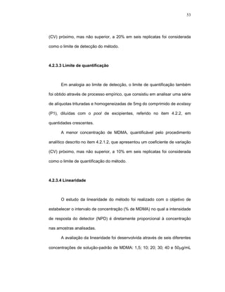 53




(CV) próximo, mas não superior, a 20% em seis replicatas foi considerada

como o limite de detecção do método.



4.2.3.3 Limite de quantificação



      Em analogia ao limite de detecção, o limite de quantificação também

foi obtido através de processo empírico, que consistiu em analisar uma série

de alíquotas trituradas e homogeneizadas de 5mg do comprimido de ecstasy

(P1), diluídas com o pool de excipientes, referido no item 4.2.2, em

quantidades crescentes.

      A menor concentração de MDMA, quantificável pelo procedimento

analítico descrito no item 4.2.1.2, que apresentou um coeficiente de variação

(CV) próximo, mas não superior, a 10% em seis replicatas foi considerada

como o limite de quantificação do método.



4.2.3.4 Linearidade



      O estudo da linearidade do método foi realizado com o objetivo de

estabelecer o intervalo de concentração (% de MDMA) no qual a intensidade

de resposta do detector (NPD) é diretamente proporcional à concentração

nas amostras analisadas.

      A avaliação da linearidade foi desenvolvida através de seis diferentes

concentrações de solução-padrão de MDMA: 1,5; 10; 20; 30; 40 e 50µg/mL
 