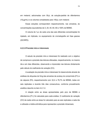54




em metanol, adicionadas com 50µL de solução-padrão de difenilamina

(10µg/mL) e os volumes completados para 100µL com metanol.

       Essas soluções correspondem respectivamente, nas amostras, às

concentrações equivalentes de 3, 20, 40, 60, 80 e 100% de MDMA.

       O volume de 1µL de cada uma das seis diferentes concentrações foi

injetado, em triplicata, no equipamento de cromatografia em fase gasosa

(GC/NPD).



4.2.3.5 Precisão intra e interensaio



       O estudo da precisão intra e interensaio foi realizado com o objetivo

de comprovar a precisão das leituras efetuadas, respectivamente, no mesmo

dia e em dias diferentes, observando a imprecisão nas leituras diretamente

pelo cálculo do coeficiente de variação (CV).

       A avaliação da precisão intra e interensaio foi desenvolvida através de

análises de alíquotas de 5mg das amostras de ecstasy do comprimido (P1) e

da cápsula (P2), respectivamente com 32,4 e 79,7% de MDMA, todas em

seis replicatas e durante três dias consecutivos, conforme procedimento

analítico descrito no item 4.2.1.2.

       A relação entre as áreas apresentadas pelo pico de MDMA e

difenilamina (P.I.) foi calculada para cada análise. O coeficiente de variação

(CV) da razão entre as áreas foi calculado para as seis replicatas a cada dia

e utilizada a média aritmética para representar a precisão intraensaio.
 