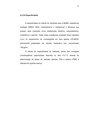55




4.2.3.6 Especificidade



      A especificidade do método foi verificada para a MDMA, substâncias

análogas (MDEA, MDA, metanfetamina e anfetamina) e fármacos que

possam estar presentes como adulterantes (efedrina, pseudoefedrina,

norefedrina e cafeína). Todas essas substâncias avaliadas foram injetadas

(1µL) no equipamento de cromatografia em fase gasosa (GC/NPD),

previamente    preparadas    em   solução   metanólica   com   concentração

100µg/mL.

      O estudo da especificidade foi realizado, dentro das condições

cromatográficas padronizadas descritas no item 4.2.1.2, através da

determinação do tempo de retenção absoluto (TR) e relativo (TRR) à

difenilamina (padrão interno).
 